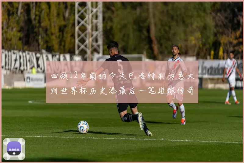 回顾12年前的今天巴洛特利为意大利世界杯历史添最后一笔进球传奇