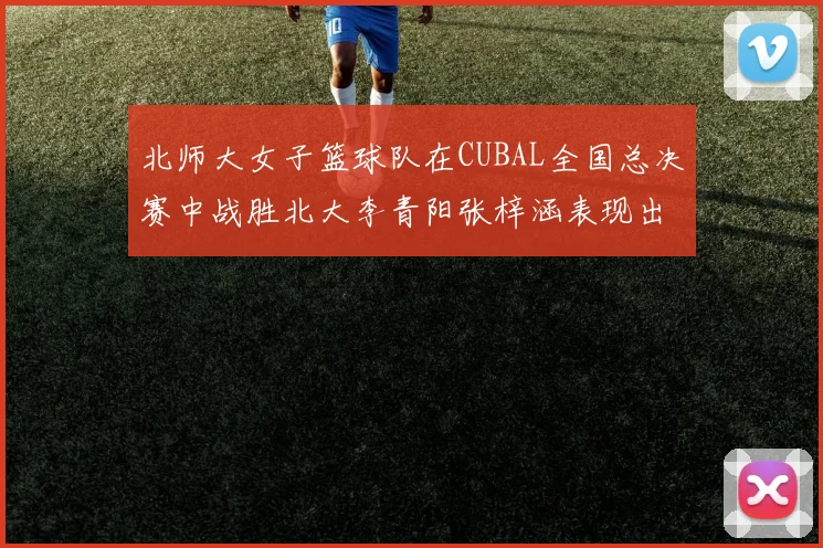 北师大女子篮球队在CUBAL全国总决赛中战胜北大李青阳张梓涵表现出色助力胜利