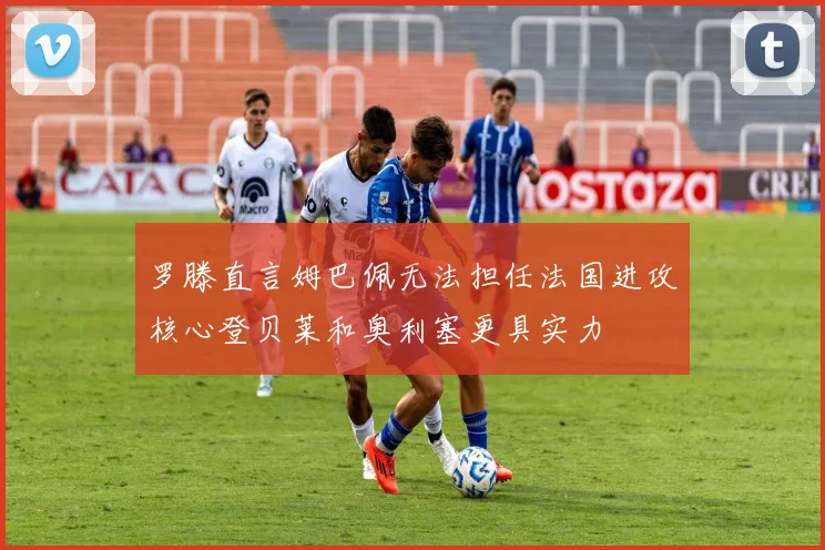 罗滕直言姆巴佩无法担任法国进攻核心登贝莱和奥利塞更具实力