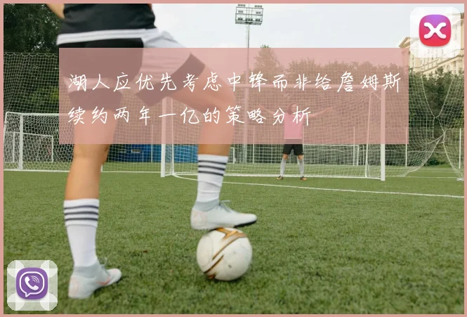 湖人应优先考虑中锋而非给詹姆斯续约两年一亿的策略分析
