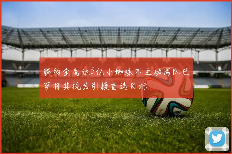 解约金高达5亿小蜘蛛不主动离队巴萨将其视为引援首选目标