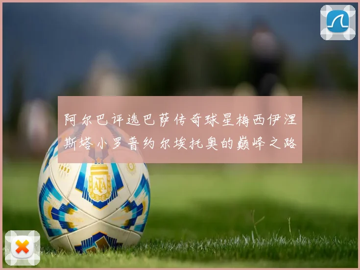 阿尔巴评选巴萨传奇球星梅西伊涅斯塔小罗普约尔埃托奥的巅峰之路