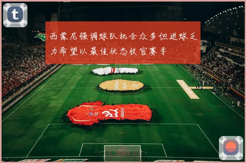 西蒙尼强调球队机会众多但进球乏力希望以最佳状态收官赛季