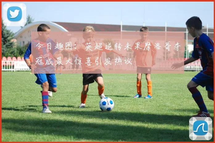 今日趣图：英超逆转未果摩洛哥夺冠成最大惊喜引发热议