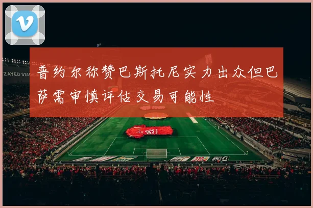 普约尔称赞巴斯托尼实力出众但巴萨需审慎评估交易可能性
