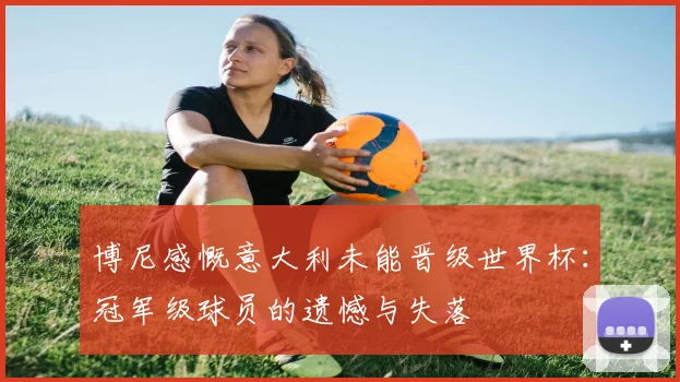 博尼感慨意大利未能晋级世界杯：冠军级球员的遗憾与失落