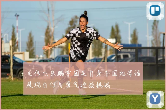毛伟杰朱鹏宇国足首秀李国旭寄语展现自信与勇气迎接挑战