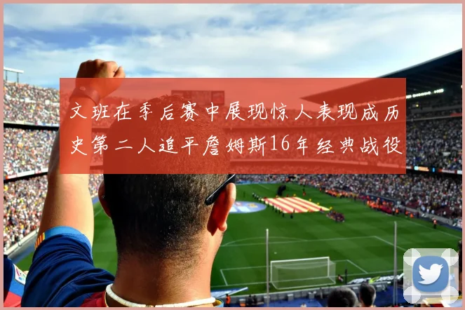 文班在季后赛中展现惊人表现成历史第二人追平詹姆斯16年经典战役记录