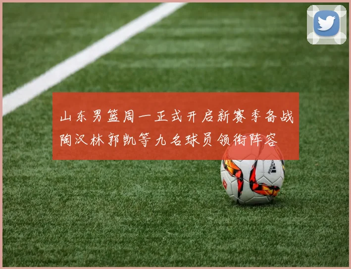 山东男篮周一正式开启新赛季备战陶汉林郭凯等九名球员领衔阵容