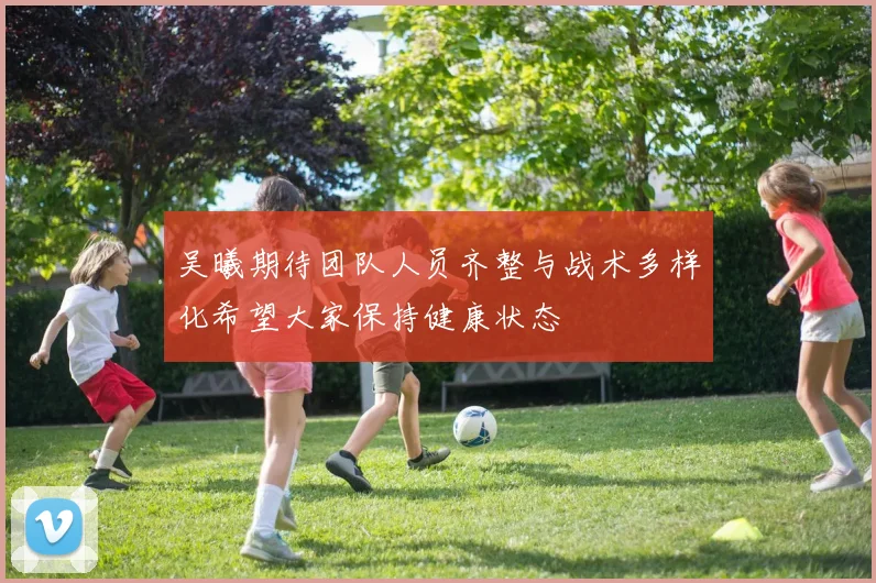 吴曦期待团队人员齐整与战术多样化希望大家保持健康状态