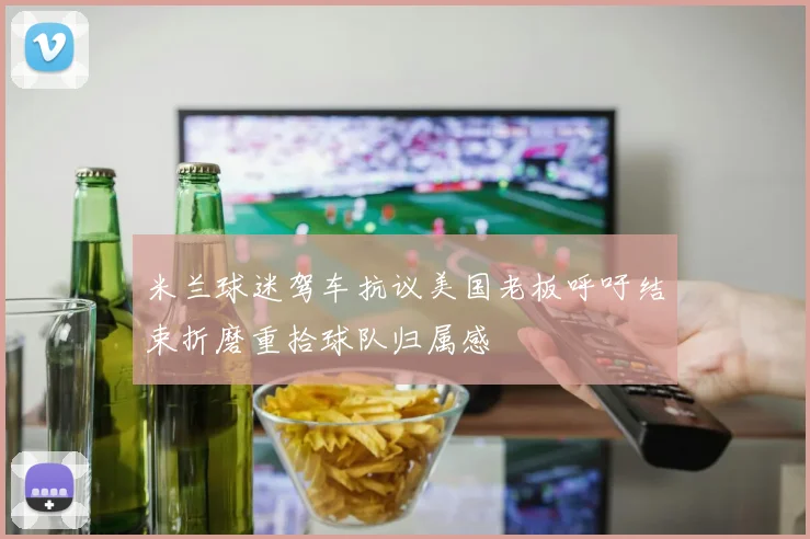 米兰球迷驾车抗议美国老板呼吁结束折磨重拾球队归属感