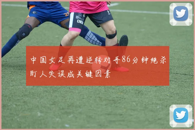 中国女足再遭逆转对手86分钟绝杀盯人失误成关键因素