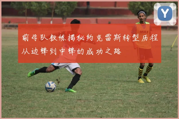 前母队教练揭秘约克雷斯转型历程从边锋到中锋的成功之路