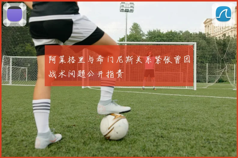 阿莱格里与希门尼斯关系紧张曾因战术问题公开指责