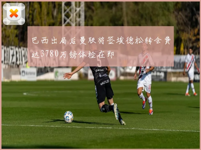 巴西出局后曼联将签埃德松转会费达3780万镑体检在即