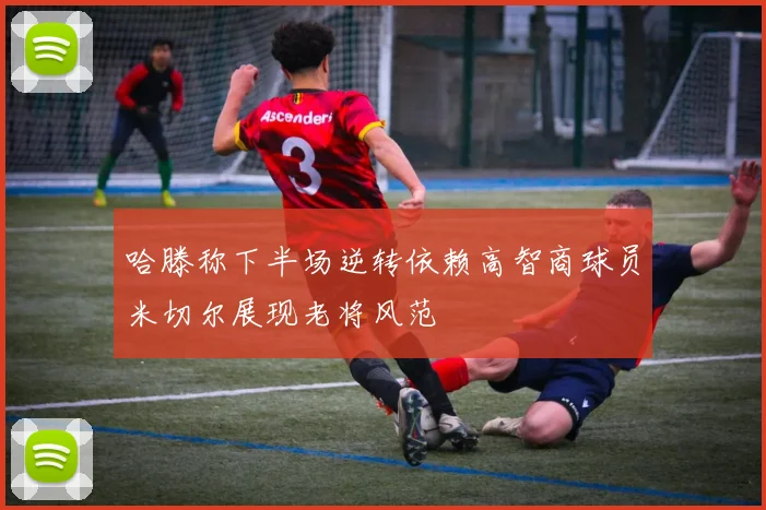 哈滕称下半场逆转依赖高智商球员米切尔展现老将风范