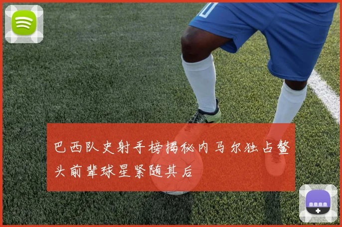巴西队史射手榜揭秘内马尔独占鳌头前辈球星紧随其后