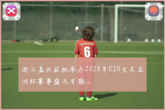 浙江嘉兴获批承办2028年U20女足亚洲杯赛事盛况可期