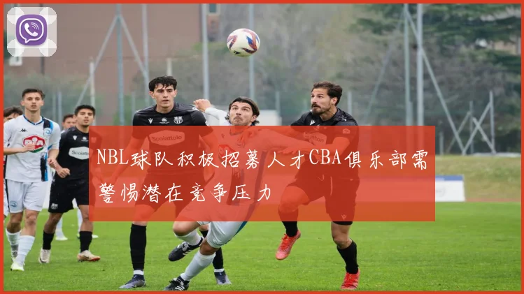 NBL球队积极招募人才CBA俱乐部需警惕潜在竞争压力