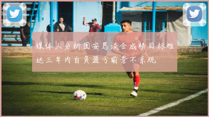 媒体人分析国安恳谈会成绩目标难达三年内自负盈亏前景不乐观