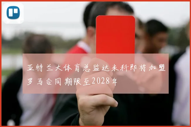 亚特兰大体育总监达米科即将加盟罗马合同期限至2028年