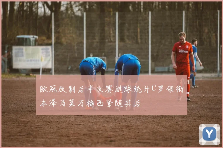 欧冠改制后半决赛进球统计C罗领衔本泽马莱万梅西紧随其后