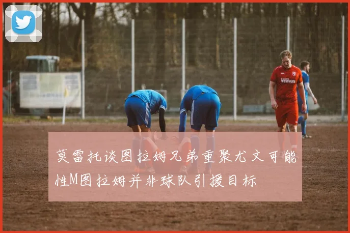 莫雷托谈图拉姆兄弟重聚尤文可能性M图拉姆并非球队引援目标