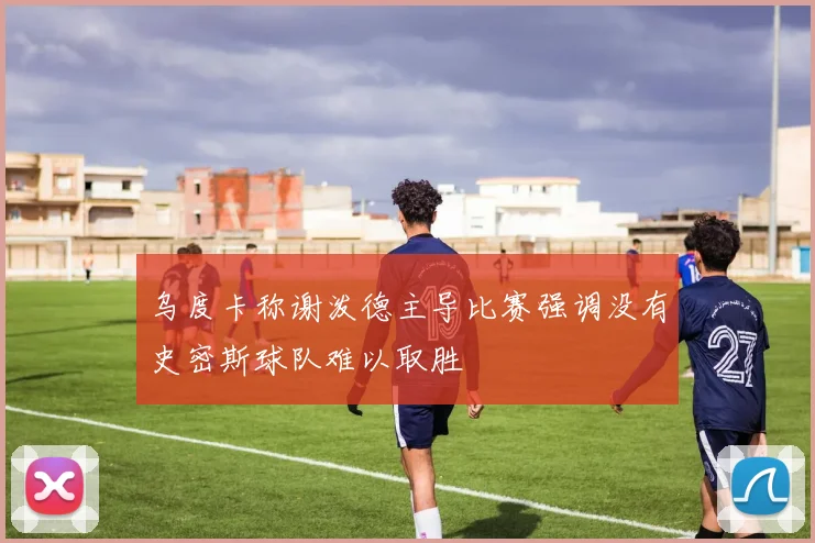 乌度卡称谢泼德主导比赛强调没有史密斯球队难以取胜