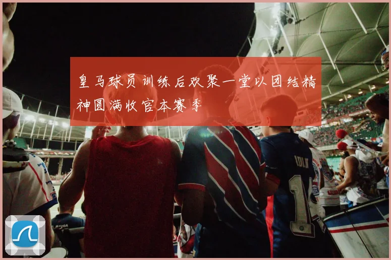 皇马球员训练后欢聚一堂以团结精神圆满收官本赛季