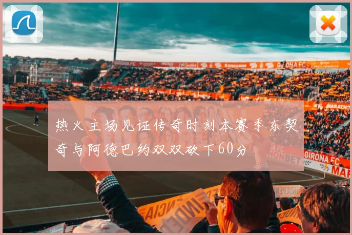 热火主场见证传奇时刻本赛季东契奇与阿德巴约双双砍下60分