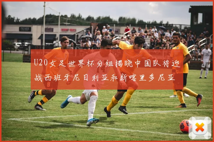 U20女足世界杯分组揭晓中国队将迎战西班牙尼日利亚和新喀里多尼亚