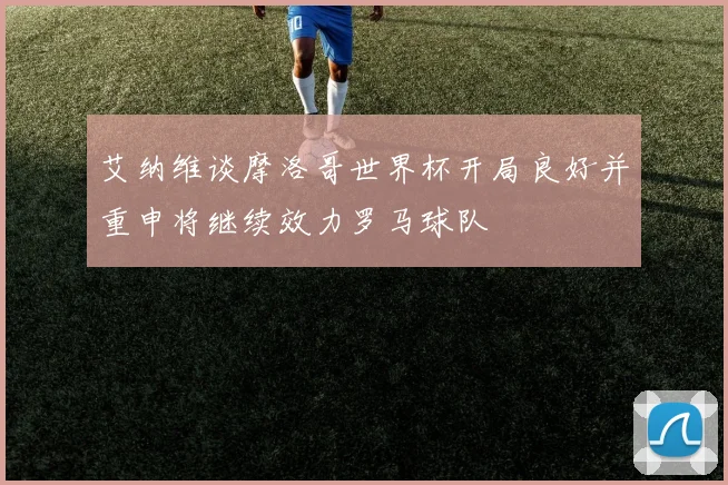艾纳维谈摩洛哥世界杯开局良好并重申将继续效力罗马球队